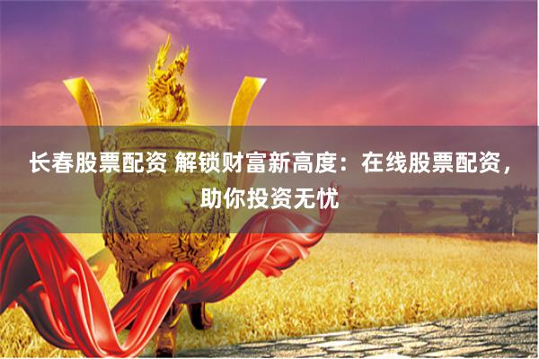 长春股票配资 解锁财富新高度：在线股票配资，助你投资无忧