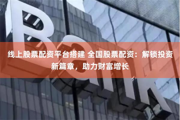 线上股票配资平台搭建 全国股票配资：解锁投资新篇章，助力财富增长