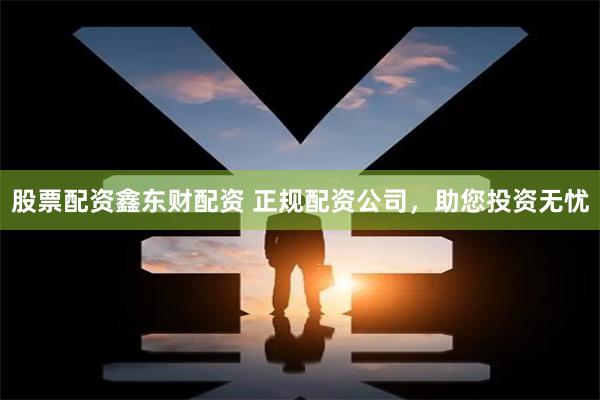 股票配资鑫东财配资 正规配资公司，助您投资无忧