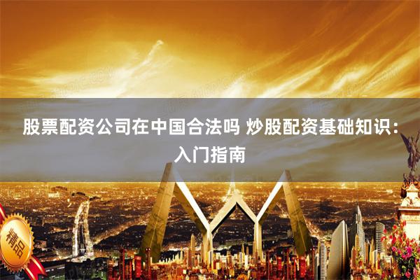 股票配资公司在中国合法吗 炒股配资基础知识：入门指南