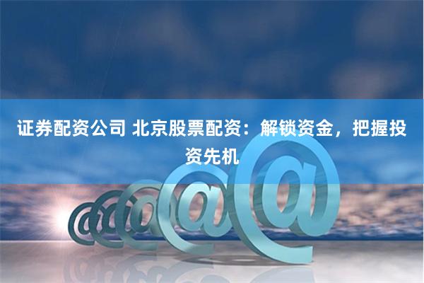 证券配资公司 北京股票配资：解锁资金，把握投资先机