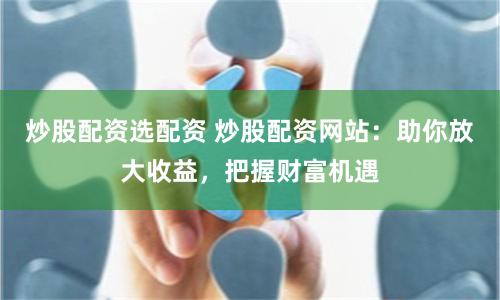 炒股配资选配资 炒股配资网站：助你放大收益，把握财富机遇