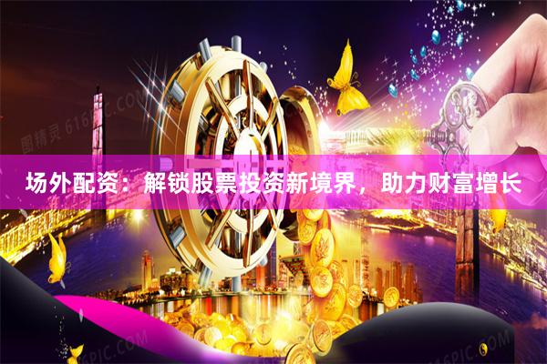 场外配资：解锁股票投资新境界，助力财富增长