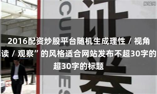 2016配资炒股平台随机生成理性 / 视角 / 解读 / 观察”的风格适合网站发布不超30字的标题