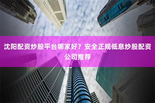 沈阳配资炒股平台哪家好？安全正规低息炒股配资公司推荐