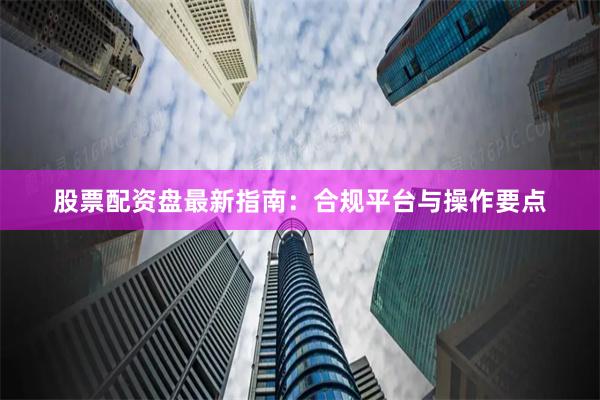 股票配资盘最新指南：合规平台与操作要点